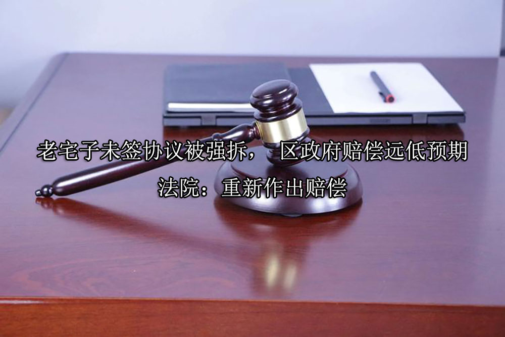 老宅子未签协议被强拆， 区政府赔偿远低预期 法院：重新作出赔偿